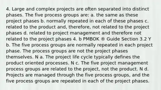 4. Large and complex projects are often separated into distinct phases. The five process groups are: a. the same as these project phases b. normally repeated in each of these phases c. related to the product and, therefore, not related to the project phases d. related to project management and therefore not related to the project phases 4. b PMBOK ® Guide Section 3.2 Y b. The five process groups are normally repeated in each project phase. The process groups are not the project phases themselves. N a. The project life cycle typically defines the product oriented processes. N c. The five project management process groups are related to the project, not the product. N d. Projects are managed through the five process groups, and the five process groups are repeated in each of the project phases.