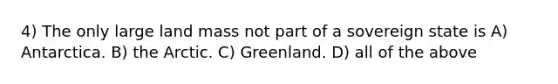 4) The only large land mass not part of a sovereign state is A) Antarctica. B) the Arctic. C) Greenland. D) all of the above