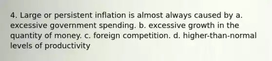 4. Large or persistent inflation is almost always caused by a. excessive government spending. b. excessive growth in the quantity of money. c. foreign competition. d. higher-than-normal levels of productivity