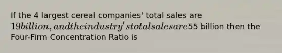 If the 4 largest cereal companies' total sales are 19 billion, and the industry's total sales are55 billion then the Four-Firm Concentration Ratio is