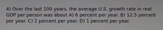 4) Over the last 100 years, the average U.S. growth rate in real GDP per person was about A) 6 percent per year. B) 12.5 percent per year. C) 2 percent per year. D) 1 percent per year.