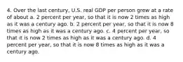 4. Over the last century, U.S. real GDP per person grew at a rate of about a. 2 percent per year, so that it is now 2 times as high as it was a century ago. b. 2 percent per year, so that it is now 8 times as high as it was a century ago. c. 4 percent per year, so that it is now 2 times as high as it was a century ago. d. 4 percent per year, so that it is now 8 times as high as it was a century ago.