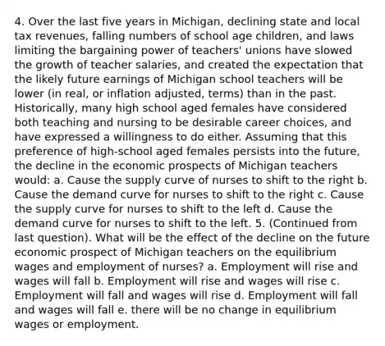 4. Over the last five years in Michigan, declining state and local tax revenues, falling numbers of school age children, and laws limiting the bargaining power of teachers' unions have slowed the growth of teacher salaries, and created the expectation that the likely future earnings of Michigan school teachers will be lower (in real, or inflation adjusted, terms) than in the past. Historically, many high school aged females have considered both teaching and nursing to be desirable career choices, and have expressed a willingness to do either. Assuming that this preference of high-school aged females persists into the future, the decline in the economic prospects of Michigan teachers would: a. Cause the supply curve of nurses to shift to the right b. Cause the demand curve for nurses to shift to the right c. Cause the supply curve for nurses to shift to the left d. Cause the demand curve for nurses to shift to the left. 5. (Continued from last question). What will be the effect of the decline on the future economic prospect of Michigan teachers on the equilibrium wages and employment of nurses? a. Employment will rise and wages will fall b. Employment will rise and wages will rise c. Employment will fall and wages will rise d. Employment will fall and wages will fall e. there will be no change in equilibrium wages or employment.