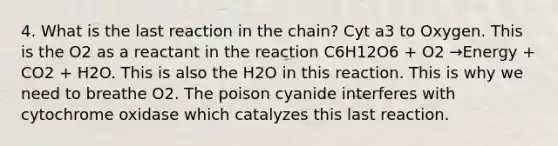 4. What is the last reaction in the chain? Cyt a3 to Oxygen. This is the O2 as a reactant in the reaction C6H12O6 + O2 →Energy + CO2 + H2O. This is also the H2O in this reaction. This is why we need to breathe O2. The poison cyanide interferes with cytochrome oxidase which catalyzes this last reaction.