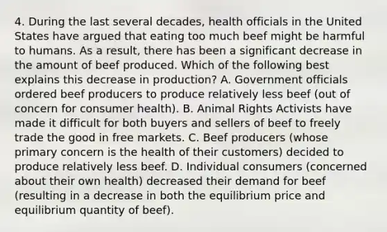 4. During the last several decades, health officials in the United States have argued that eating too much beef might be harmful to humans. As a result, there has been a significant decrease in the amount of beef produced. Which of the following best explains this decrease in production? A. Government officials ordered beef producers to produce relatively less beef (out of concern for consumer health). B. Animal Rights Activists have made it difficult for both buyers and sellers of beef to freely trade the good in free markets. C. Beef producers (whose primary concern is the health of their customers) decided to produce relatively less beef. D. Individual consumers (concerned about their own health) decreased their demand for beef (resulting in a decrease in both the equilibrium price and equilibrium quantity of beef).