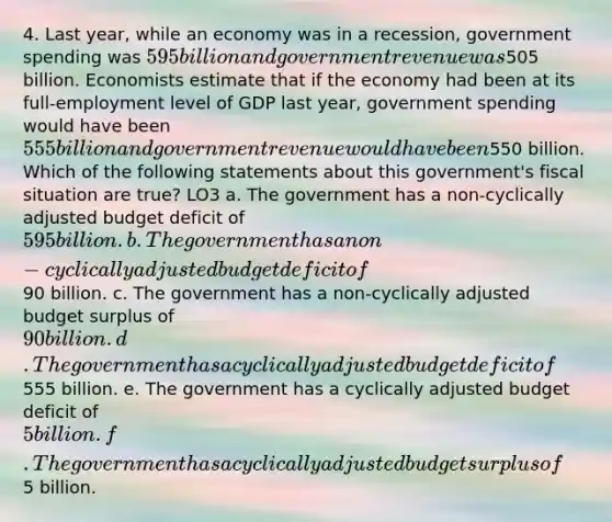 4. Last year, while an economy was in a recession, government spending was 595 billion and government revenue was505 billion. Economists estimate that if the economy had been at its full-employment level of GDP last year, government spending would have been 555 billion and government revenue would have been550 billion. Which of the following statements about this government's fiscal situation are true? LO3 a. The government has a non-cyclically adjusted budget deficit of 595 billion. b. The government has a non-cyclically adjusted budget deficit of90 billion. c. The government has a non-cyclically adjusted budget surplus of 90 billion. d. The government has a cyclically adjusted budget deficit of555 billion. e. The government has a cyclically adjusted budget deficit of 5 billion. f. The government has a cyclically adjusted budget surplus of5 billion.