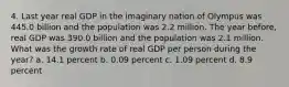 4. Last year real GDP in the imaginary nation of Olympus was 445.0 billion and the population was 2.2 million. The year before, real GDP was 390.0 billion and the population was 2.1 million. What was the growth rate of real GDP per person during the year? a. 14.1 percent b. 0.09 percent c. 1.09 percent d. 8.9 percent