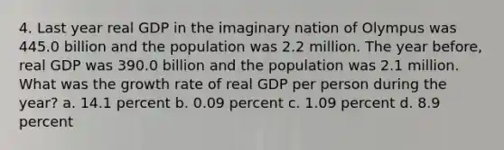 4. Last year real GDP in the imaginary nation of Olympus was 445.0 billion and the population was 2.2 million. The year before, real GDP was 390.0 billion and the population was 2.1 million. What was the growth rate of real GDP per person during the year? a. 14.1 percent b. 0.09 percent c. 1.09 percent d. 8.9 percent