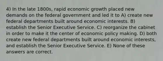 4) In the late 1800s, rapid economic growth placed new demands on the federal government and led it to A) create new federal departments built around economic interests. B) establish the Senior Executive Service. C) reorganize the cabinet in order to make it the center of economic policy making. D) both create new federal departments built around economic interests, and establish the Senior Executive Service. E) None of these answers are correct.