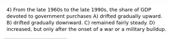 4) From the late 1960s to the late 1990s, the share of GDP devoted to government purchases A) drifted gradually upward. B) drifted gradually downward. C) remained fairly steady. D) increased, but only after the onset of a war or a military buildup.