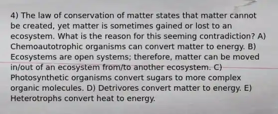 4) The law of conservation of matter states that matter cannot be created, yet matter is sometimes gained or lost to an ecosystem. What is the reason for this seeming contradiction? A) Chemoautotrophic organisms can convert matter to energy. B) Ecosystems are open systems; therefore, matter can be moved in/out of an ecosystem from/to another ecosystem. C) Photosynthetic organisms convert sugars to more complex organic molecules. D) Detrivores convert matter to energy. E) Heterotrophs convert heat to energy.