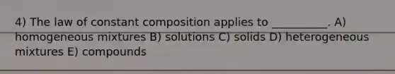 4) The law of constant composition applies to __________. A) homogeneous mixtures B) solutions C) solids D) heterogeneous mixtures E) compounds