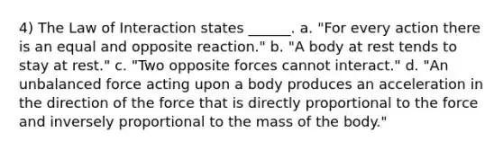 4) The Law of Interaction states ______. a. "For every action there is an equal and opposite reaction." b. "A body at rest tends to stay at rest." c. "Two opposite forces cannot interact." d. "An unbalanced force acting upon a body produces an acceleration in the direction of the force that is directly proportional to the force and inversely proportional to the mass of the body."