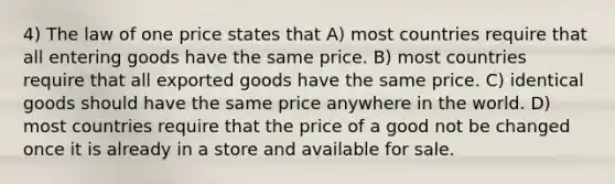 4) The law of one price states that A) most countries require that all entering goods have the same price. B) most countries require that all exported goods have the same price. C) identical goods should have the same price anywhere in the world. D) most countries require that the price of a good not be changed once it is already in a store and available for sale.