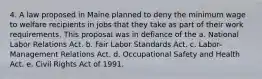 4. A law proposed in Maine planned to deny the minimum wage to welfare recipients in jobs that they take as part of their work requirements. This proposal was in defiance of the a. National Labor Relations Act. b. Fair Labor Standards Act. c. Labor-Management Relations Act. d. Occupational Safety and Health Act. e. Civil Rights Act of 1991.