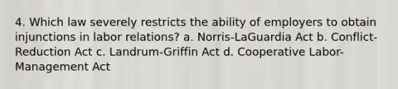 4. Which law severely restricts the ability of employers to obtain injunctions in labor relations? a. Norris-LaGuardia Act b. Conflict-Reduction Act c. Landrum-Griffin Act d. Cooperative Labor-Management Act