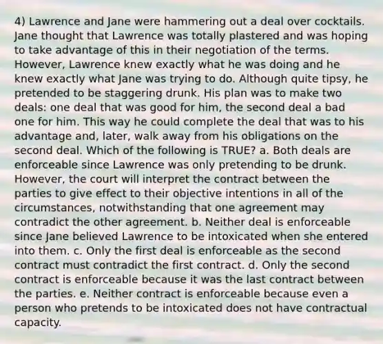 4) Lawrence and Jane were hammering out a deal over cocktails. Jane thought that Lawrence was totally plastered and was hoping to take advantage of this in their negotiation of the terms. However, Lawrence knew exactly what he was doing and he knew exactly what Jane was trying to do. Although quite tipsy, he pretended to be staggering drunk. His plan was to make two deals: one deal that was good for him, the second deal a bad one for him. This way he could complete the deal that was to his advantage and, later, walk away from his obligations on the second deal. Which of the following is TRUE? a. Both deals are enforceable since Lawrence was only pretending to be drunk. However, the court will interpret the contract between the parties to give effect to their objective intentions in all of the circumstances, notwithstanding that one agreement may contradict the other agreement. b. Neither deal is enforceable since Jane believed Lawrence to be intoxicated when she entered into them. c. Only the first deal is enforceable as the second contract must contradict the first contract. d. Only the second contract is enforceable because it was the last contract between the parties. e. Neither contract is enforceable because even a person who pretends to be intoxicated does not have contractual capacity.