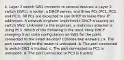 4. Layer 2 switch SW2 connects to several devices: a Layer 2 switch (SW1), a router, a DHCP server, and three PCs (PC1, PC2, and PC3). All PCs are expected to use DHCP to lease their IP addresses. A network engineer implements DHCP snooping on switch SW2. Unknown to the engineer, a malicious attacker is using PC3. Which of the following is the most likely DHCP snooping trust state configuration on SW2 for the ports connected to the listed devices? (Choose two answers.) a. The port connected to the router is untrusted. b. The port connected to switch SW1 is trusted. c. The port connected to PC1 is untrusted. d. The port connected to PC3 is trusted.