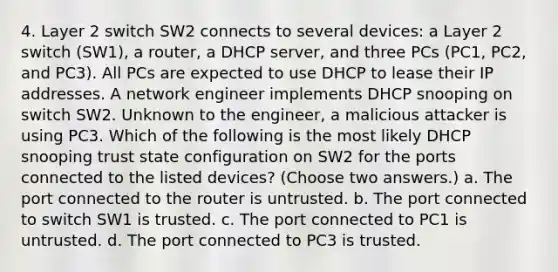 4. Layer 2 switch SW2 connects to several devices: a Layer 2 switch (SW1), a router, a DHCP server, and three PCs (PC1, PC2, and PC3). All PCs are expected to use DHCP to lease their IP addresses. A network engineer implements DHCP snooping on switch SW2. Unknown to the engineer, a malicious attacker is using PC3. Which of the following is the most likely DHCP snooping trust state configuration on SW2 for the ports connected to the listed devices? (Choose two answers.) a. The port connected to the router is untrusted. b. The port connected to switch SW1 is trusted. c. The port connected to PC1 is untrusted. d. The port connected to PC3 is trusted.