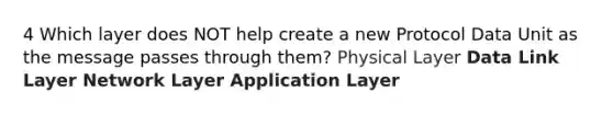 4 Which layer does NOT help create a new Protocol Data Unit as the message passes through them? Physical Layer Data Link Layer Network Layer Application Layer