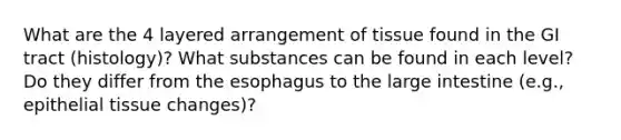 What are the 4 layered arrangement of tissue found in the GI tract (histology)? What substances can be found in each level? Do they differ from the esophagus to the large intestine (e.g., epithelial tissue changes)?