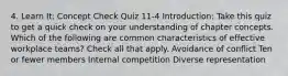 4. Learn It: Concept Check Quiz 11-4 Introduction: Take this quiz to get a quick check on your understanding of chapter concepts. Which of the following are common characteristics of effective workplace teams? Check all that apply. Avoidance of conflict Ten or fewer members Internal competition Diverse representation