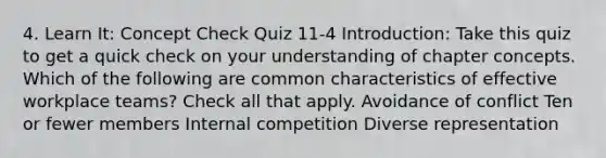 4. Learn It: Concept Check Quiz 11-4 Introduction: Take this quiz to get a quick check on your understanding of chapter concepts. Which of the following are common characteristics of effective workplace teams? Check all that apply. Avoidance of conflict Ten or fewer members Internal competition Diverse representation