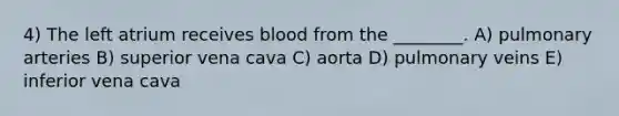 4) The left atrium receives blood from the ________. A) pulmonary arteries B) superior vena cava C) aorta D) pulmonary veins E) inferior vena cava