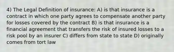 4) The Legal Definition of insurance: A) is that insurance is a contract in which one party agrees to compensate another party for losses covered by the contract B) is that insurance is a financial agreement that transfers the risk of insured losses to a risk pool by an insurer C) differs from state to state D) originally comes from tort law