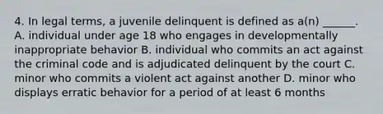 4. In legal terms, a juvenile delinquent is defined as a(n) ______. A. individual under age 18 who engages in developmentally inappropriate behavior B. individual who commits an act against the criminal code and is adjudicated delinquent by the court C. minor who commits a violent act against another D. minor who displays erratic behavior for a period of at least 6 months