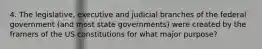 4. The legislative, executive and judicial branches of the federal government (and most state governments) were created by the framers of the US constitutions for what major purpose?