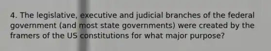 4. The legislative, executive and judicial branches of the federal government (and most state governments) were created by the framers of the US constitutions for what major purpose?