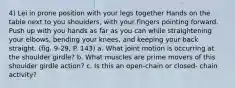 4) Lei in prone position with your legs together Hands on the table next to you shoulders, with your fingers pointing forward. Push up with you hands as far as you can while straightening your elbows, bending your knees, and keeping your back straight. (fig. 9-29, P. 143) a. What joint motion is occurring at the shoulder girdle? b. What muscles are prime movers of this shoulder girdle action? c. Is this an open-chain or closed- chain activity?