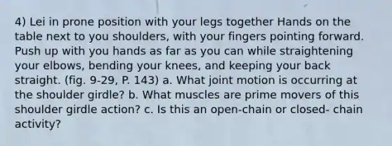 4) Lei in prone position with your legs together Hands on the table next to you shoulders, with your fingers pointing forward. Push up with you hands as far as you can while straightening your elbows, bending your knees, and keeping your back straight. (fig. 9-29, P. 143) a. What joint motion is occurring at the shoulder girdle? b. What muscles are prime movers of this shoulder girdle action? c. Is this an open-chain or closed- chain activity?