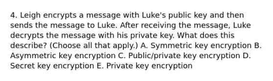 4. Leigh encrypts a message with Luke's public key and then sends the message to Luke. After receiving the message, Luke decrypts the message with his private key. What does this describe? (Choose all that apply.) A. Symmetric key encryption B. Asymmetric key encryption C. Public/private key encryption D. Secret key encryption E. Private key encryption