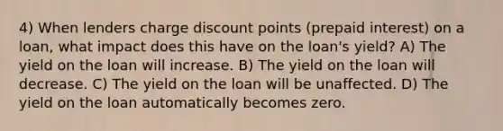 4) When lenders charge discount points (prepaid interest) on a loan, what impact does this have on the loan's yield? A) The yield on the loan will increase. B) The yield on the loan will decrease. C) The yield on the loan will be unaffected. D) The yield on the loan automatically becomes zero.