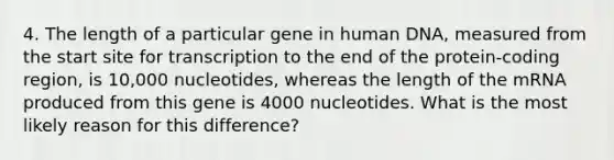 4. The length of a particular gene in human DNA, measured from the start site for transcription to the end of the protein-coding region, is 10,000 nucleotides, whereas the length of the mRNA produced from this gene is 4000 nucleotides. What is the most likely reason for this difference?