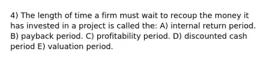 4) The length of time a firm must wait to recoup the money it has invested in a project is called the: A) internal return period. B) payback period. C) profitability period. D) discounted cash period E) valuation period.