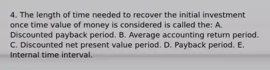 4. The length of time needed to recover the initial investment once time value of money is considered is called the: A. Discounted payback period. B. Average accounting return period. C. Discounted net present value period. D. Payback period. E. Internal time interval.