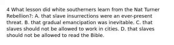 4 What lesson did white southerners learn from the Nat Turner Rebellion?: A. that slave insurrections were an ever-present threat. B. that gradual emancipation was inevitable. C. that slaves should not be allowed to work in cities. D. that slaves should not be allowed to read the Bible.