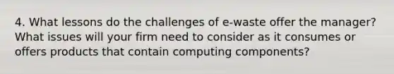 4. What lessons do the challenges of e-waste offer the manager? What issues will your firm need to consider as it consumes or offers products that contain computing components?