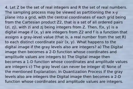 4. Let Z be the set of real integers and R the set of real numbers. The sampling process may be viewed as partitioning the x-y plane into a grid, with the central coordinates of each grid being from the Cartesian product Z2, that is a set of all ordered pairs (zi, zj), with zi and zj being integers from Z. Then, f(x, y) is a digital image if (x, y) are integers from Z2 and f is a function that assigns a gray-level value (that is, a real number from the set R) to each distinct coordinate pair (x, y). What happens to the digital image if the gray levels also are integers? a) The Digital image then becomes a 2-D function whose coordinates and amplitude values are integers b) The Digital image then becomes a 1-D function whose coordinates and amplitude values are integers c) The gray level can never be integer d) None of the mentioned Explanation: In Quantization Process if the gray levels also are integers the Digital image then becomes a 2-D function whose coordinates and amplitude values are integers.