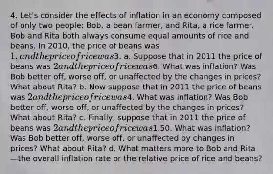 4. Let's consider the effects of inflation in an economy composed of only two people: Bob, a bean farmer, and Rita, a rice farmer. Bob and Rita both always consume equal amounts of rice and beans. In 2010, the price of beans was 1, and the price of rice was3. a. Suppose that in 2011 the price of beans was 2 and the price of rice was6. What was inflation? Was Bob better off, worse off, or unaffected by the changes in prices? What about Rita? b. Now suppose that in 2011 the price of beans was 2 and the price of rice was4. What was inflation? Was Bob better off, worse off, or unaffected by the changes in prices? What about Rita? c. Finally, suppose that in 2011 the price of beans was 2 and the price of rice was1.50. What was inflation? Was Bob better off, worse off, or unaffected by changes in prices? What about Rita? d. What matters more to Bob and Rita—the overall inflation rate or the relative price of rice and beans?