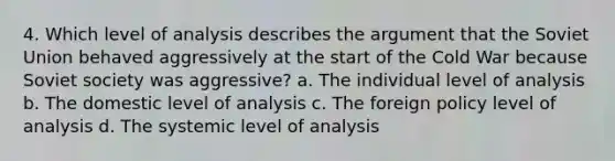 4. Which level of analysis describes the argument that the Soviet Union behaved aggressively at the start of the Cold War because Soviet society was aggressive? a. The individual level of analysis b. The domestic level of analysis c. The foreign policy level of analysis d. The systemic level of analysis