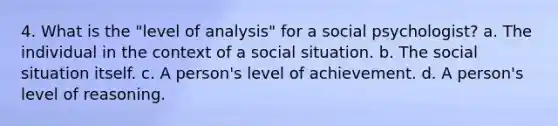 4. What is the "level of analysis" for a social psychologist? a. The individual in the context of a social situation. b. The social situation itself. c. A person's level of achievement. d. A person's level of reasoning.