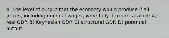 4. The level of output that the economy would produce if all prices, including nominal wages, were fully flexible is called: A) real GDP. B) Keynesian GDP. C) structural GDP. D) potential output.