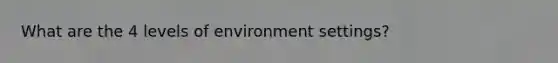 What are the 4 levels of environment settings?