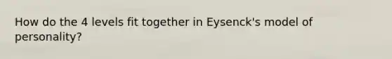 How do the 4 levels fit together in Eysenck's model of personality?