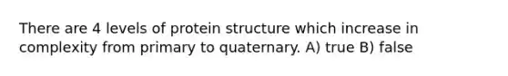 There are 4 levels of protein structure which increase in complexity from primary to quaternary. A) true B) false