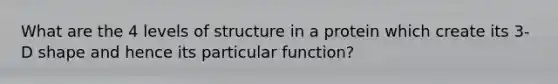 What are the 4 levels of structure in a protein which create its 3-D shape and hence its particular function?